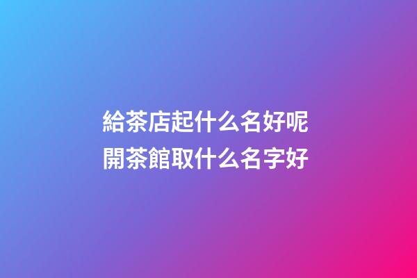 給茶店起什么名好呢 開茶館取什么名字好